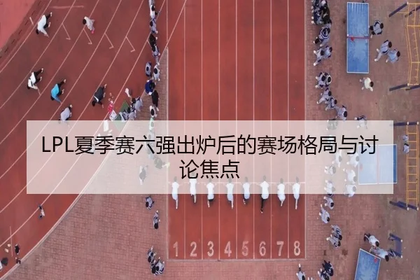LPL夏季赛六强出炉后的赛场格局与讨论焦点